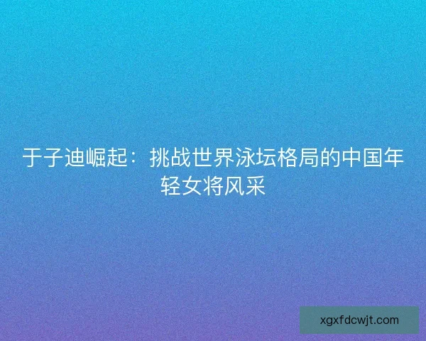 于子迪崛起：挑战世界泳坛格局的中国年轻女将风采