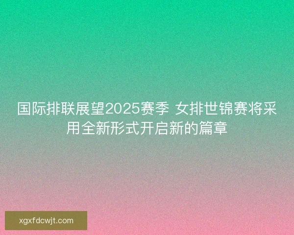 国际排联展望2025赛季 女排世锦赛将采用全新形式开启新的篇章