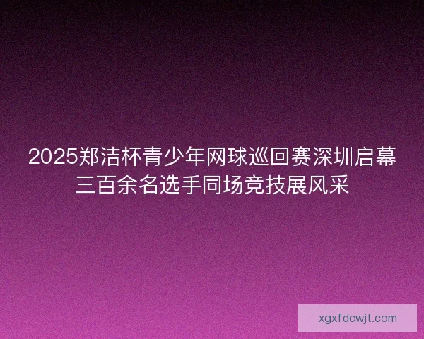 2025郑洁杯青少年网球巡回赛深圳启幕三百余名选手同场竞技展风采 2025郑洁杯青少年网球巡回赛深圳启幕三百余名选手同场竞技展风采