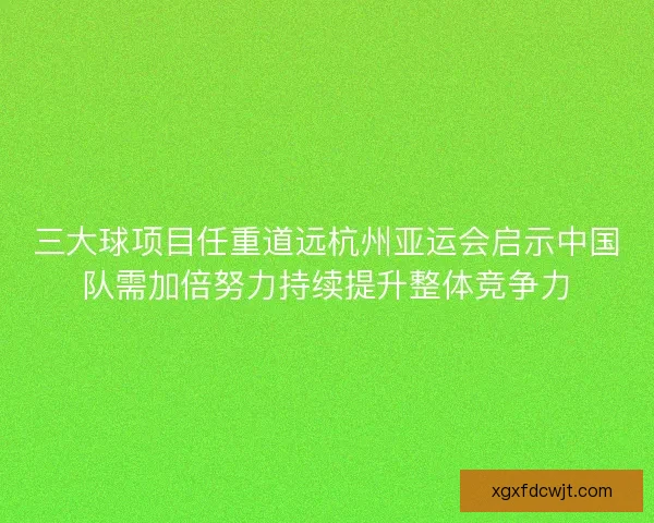 三大球项目任重道远杭州亚运会启示中国队需加倍努力持续提升整体竞争力 三大球项目任重道远杭州亚运会启示中国队需加倍努力持续提升整体竞争力