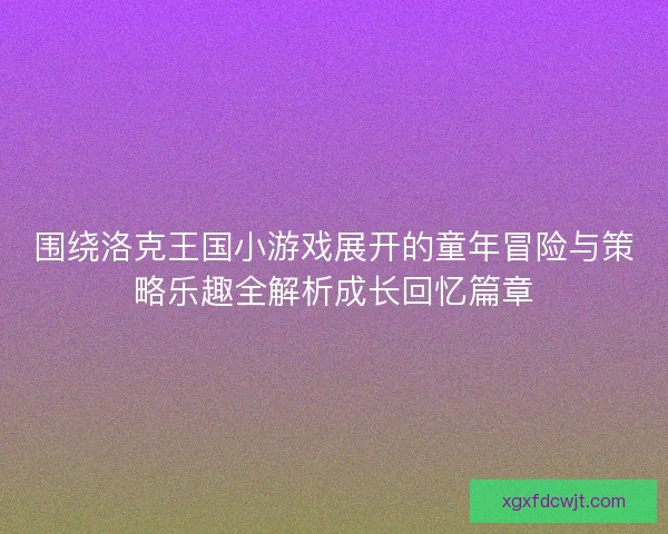 围绕洛克王国小游戏展开的童年冒险与策略乐趣全解析成长回忆篇章 围绕洛克王国小游戏展开的童年冒险与策略乐趣全解析成长回忆篇章