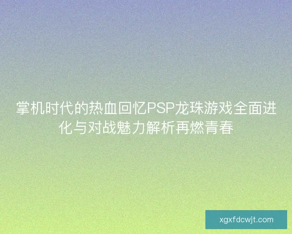 掌机时代的热血回忆PSP龙珠游戏全面进化与对战魅力解析再燃青春