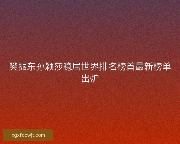 樊振东孙颖莎稳居世界排名榜首最新榜单出炉
