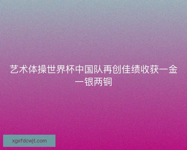 艺术体操世界杯中国队再创佳绩收获一金一银两铜 艺术体操世界杯中国队再创佳绩收获一金一银两铜