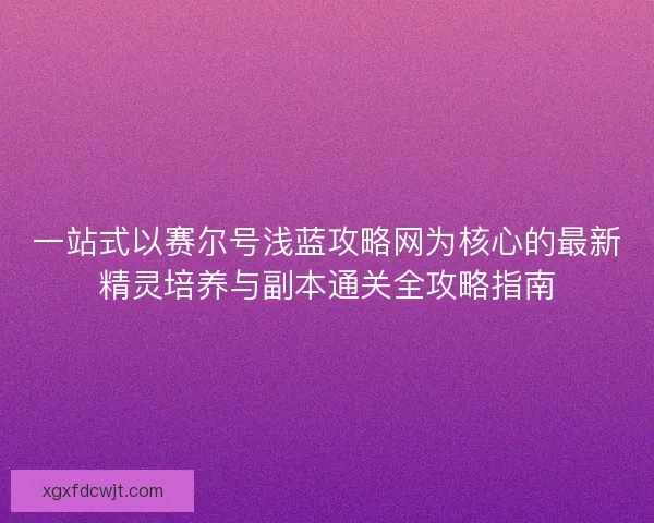 一站式以赛尔号浅蓝攻略网为核心的最新精灵培养与副本通关全攻略指南 一站式以赛尔号浅蓝攻略网为核心的最新精灵培养与副本通关全攻略指南