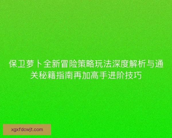 保卫萝卜全新冒险策略玩法深度解析与通关秘籍指南再加高手进阶技巧 保卫萝卜全新冒险策略玩法深度解析与通关秘籍指南再加高手进阶技巧