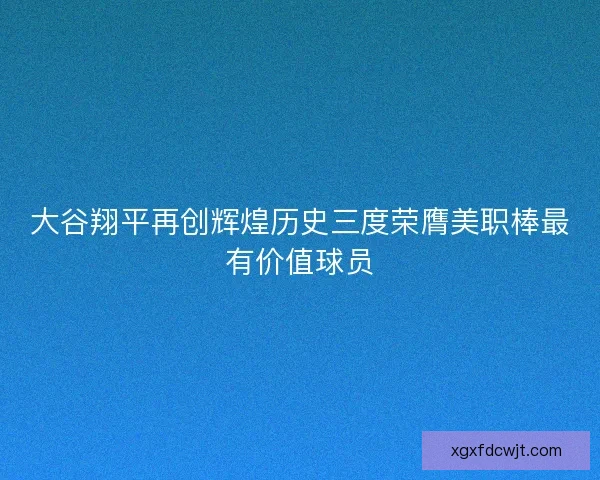 大谷翔平再创辉煌历史三度荣膺美职棒最有价值球员