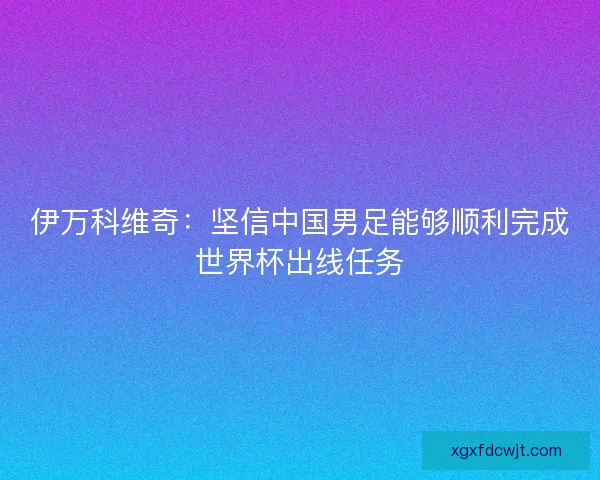 伊万科维奇:坚信中国男足能够顺利完成世界杯出线任务 伊万科维奇:坚信中国男足能够顺利完成世界杯出线任务