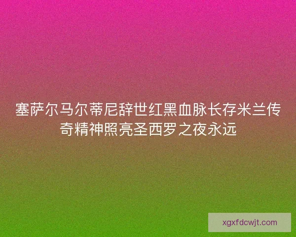 塞萨尔马尔蒂尼辞世红黑血脉长存米兰传奇精神照亮圣西罗之夜永远 塞萨尔马尔蒂尼辞世红黑血脉长存米兰传奇精神照亮圣西罗之夜永远