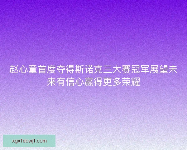 赵心童首度夺得斯诺克三大赛冠军展望未来有信心赢得更多荣耀