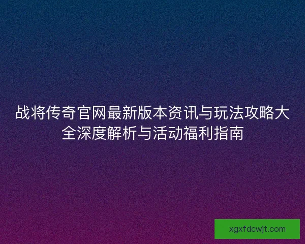 战将传奇官网最新版本资讯与玩法攻略大全深度解析与活动福利指南