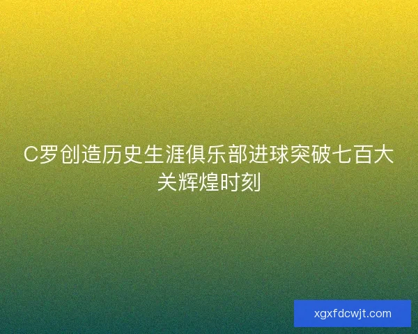 C罗创造历史生涯俱乐部进球突破七百大关辉煌时刻 C罗创造历史生涯俱乐部进球突破七百大关辉煌时刻