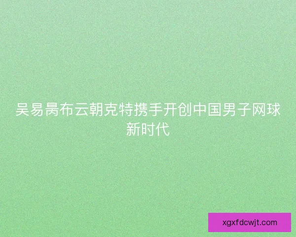 吴易昺布云朝克特携手开创中国男子网球新时代