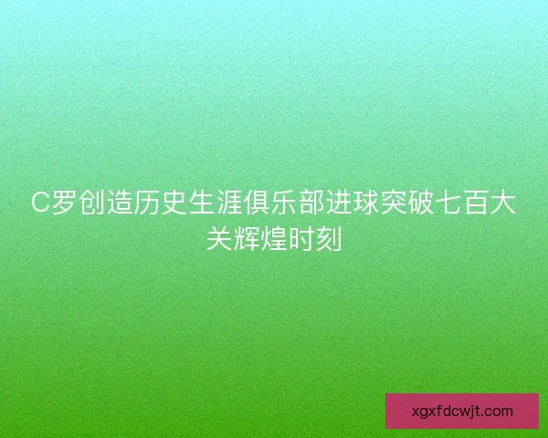C罗创造历史生涯俱乐部进球突破七百大关辉煌时刻 C罗创造历史生涯俱乐部进球突破七百大关辉煌时刻