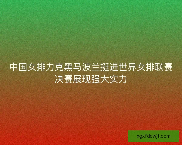 中国女排力克黑马波兰挺进世界女排联赛决赛展现强大实力 中国女排力克黑马波兰挺进世界女排联赛决赛展现强大实力