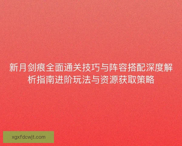 新月剑痕全面通关技巧与阵容搭配深度解析指南进阶玩法与资源获取策略 新月剑痕全面通关技巧与阵容搭配深度解析指南进阶玩法与资源获取策略