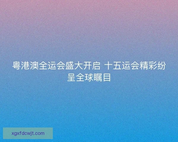 粤港澳全运会盛大开启 十五运会精彩纷呈全球瞩目