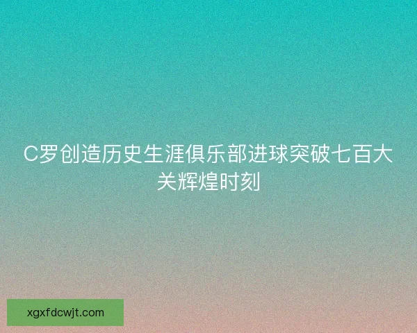 C罗创造历史生涯俱乐部进球突破七百大关辉煌时刻