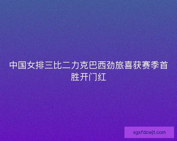 中国女排三比二力克巴西劲旅喜获赛季首胜开门红 中国女排三比二力克巴西劲旅喜获赛季首胜开门红